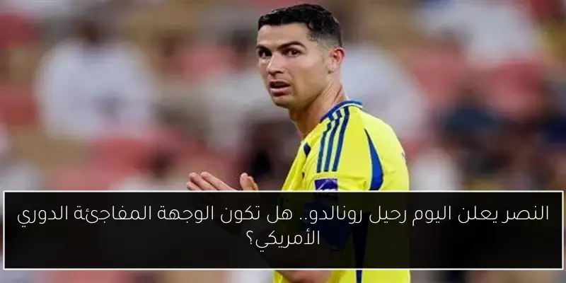 النصر يعلن اليوم رحيل رونالدو.. هل تكون الوجهة المفاجئة الدوري الأمريكي؟
