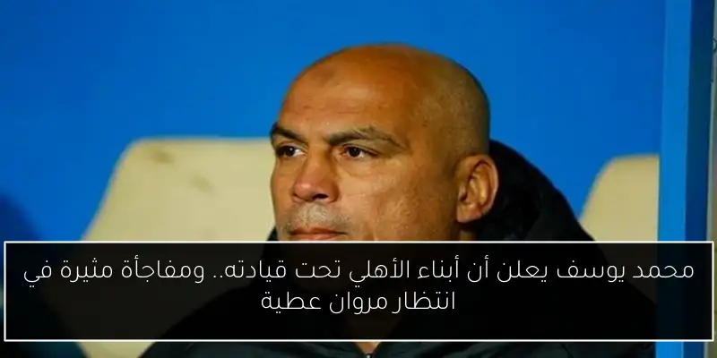 محمد يوسف يعلن أن أبناء الأهلي تحت قيادته.. ومفاجأة مثيرة في انتظار مروان عطية
