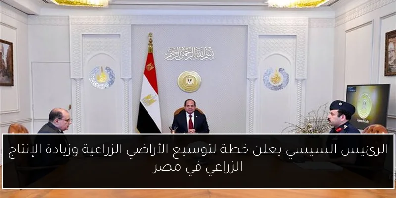 الرئيس السيسي يعلن خطة لتوسيع الأراضي الزراعية وزيادة الإنتاج الزراعي في مصر