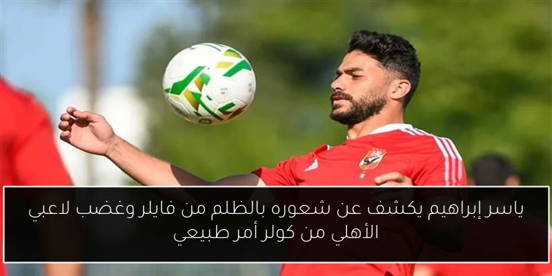 ياسر إبراهيم يكشف عن شعوره بالظلم من فايلر وغضب لاعبي الأهلي من كولر أمر طبيعي