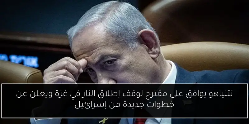 نتنياهو يوافق على مقترح لوقف إطلاق النار في غزة ويعلن عن خطوات جديدة من إسرائيل