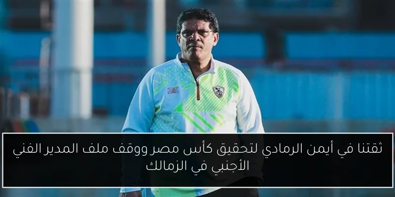 ثقتنا في أيمن الرمادي لتحقيق كأس مصر ووقف ملف المدير الفني الأجنبي في الزمالك