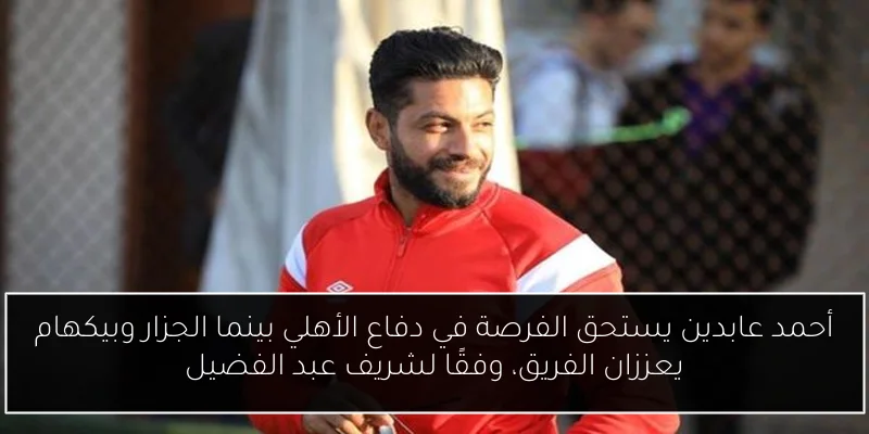 أحمد عابدين يستحق الفرصة في دفاع الأهلي بينما الجزار وبيكهام يعززان الفريق، وفقًا لشريف عبد الفضيل