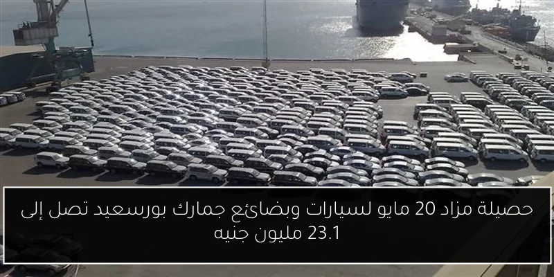 حصيلة مزاد 20 مايو لسيارات وبضائع جمارك بورسعيد تصل إلى 23.1 مليون جنيه
