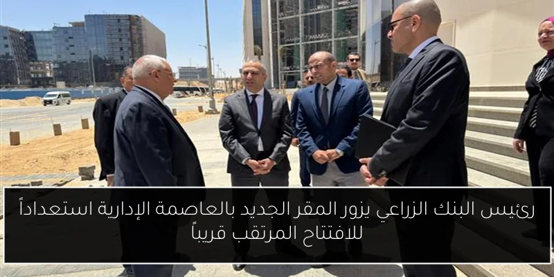 رئيس البنك الزراعي يزور المقر الجديد بالعاصمة الإدارية استعداداً للافتتاح المرتقب قريباً