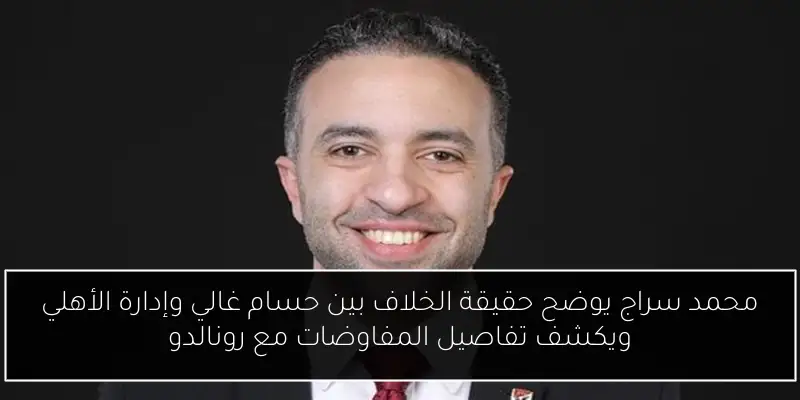 محمد سراج يوضح حقيقة الخلاف بين حسام غالي وإدارة الأهلي ويكشف تفاصيل المفاوضات مع رونالدو
