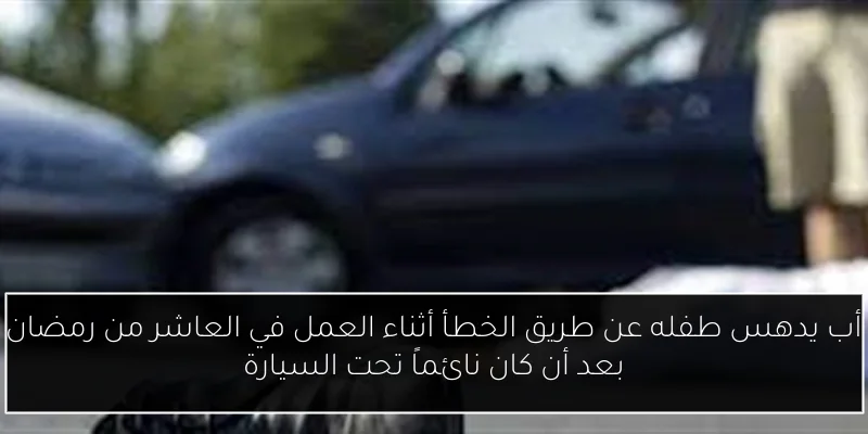 أب يدهس طفله عن طريق الخطأ أثناء العمل في العاشر من رمضان بعد أن كان نائماً تحت السيارة