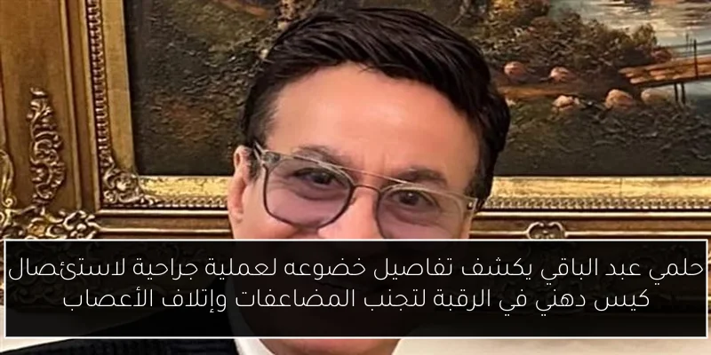 حلمي عبد الباقي يكشف تفاصيل خضوعه لعملية جراحية لاستئصال كيس دهني في الرقبة لتجنب المضاعفات وإتلاف الأعصاب