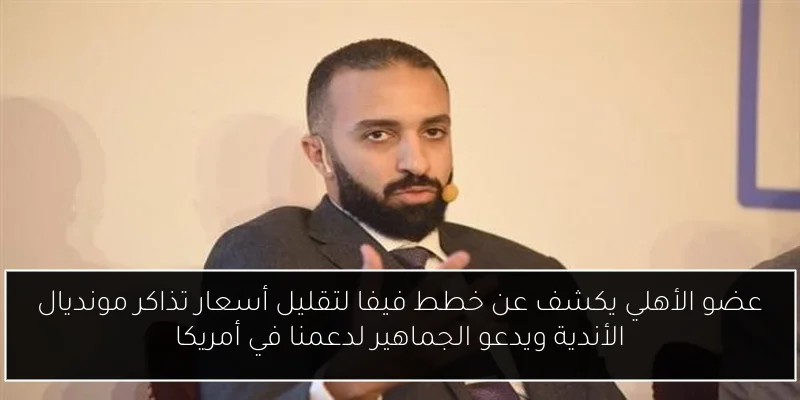 عضو الأهلي يكشف عن خطط فيفا لتقليل أسعار تذاكر مونديال الأندية ويدعو الجماهير لدعمنا في أمريكا