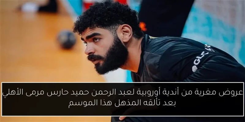عروض مغرية من أندية أوروبية لعبد الرحمن حميد حارس مرمى الأهلي بعد تألقه المذهل هذا الموسم
