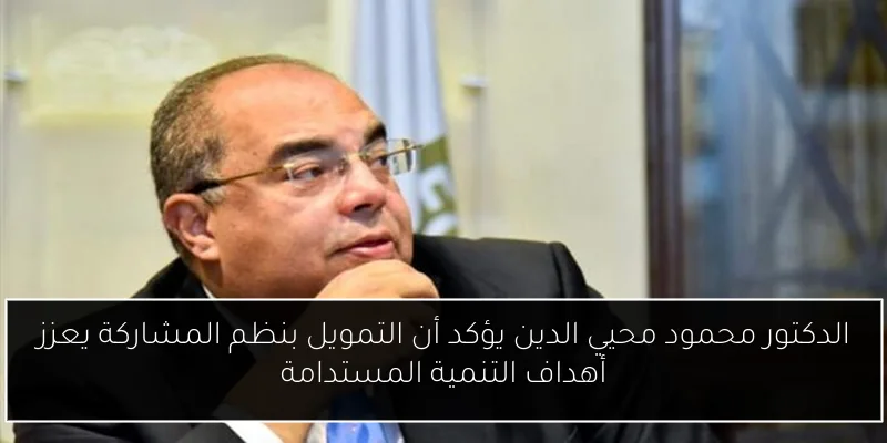 الدكتور محمود محيي الدين يؤكد أن التمويل بنظم المشاركة يعزز أهداف التنمية المستدامة