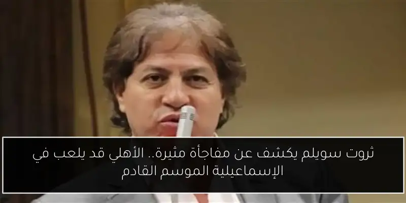 ثروت سويلم يكشف عن مفاجأة مثيرة.. الأهلي قد يلعب في الإسماعيلية الموسم القادم