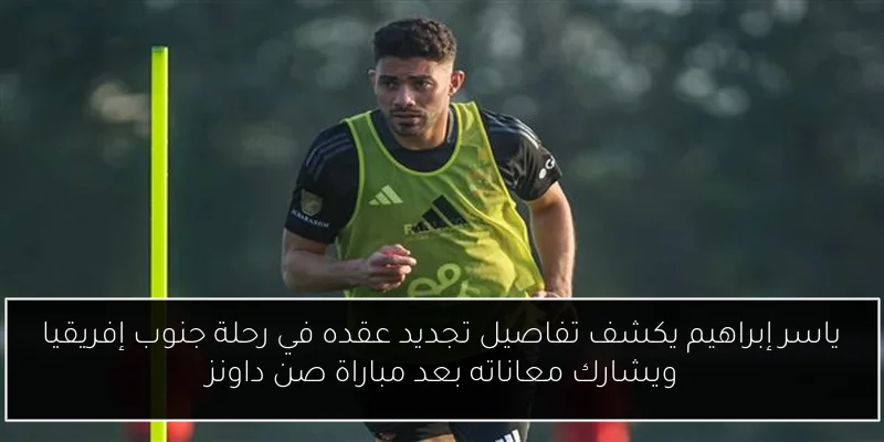 ياسر إبراهيم يكشف تفاصيل تجديد عقده في رحلة جنوب إفريقيا ويشارك معاناته بعد مباراة صن داونز