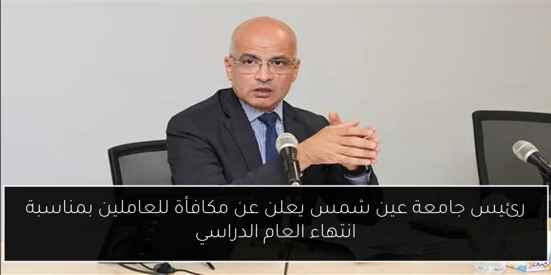 رئيس جامعة عين شمس يعلن عن مكافأة للعاملين بمناسبة انتهاء العام الدراسي