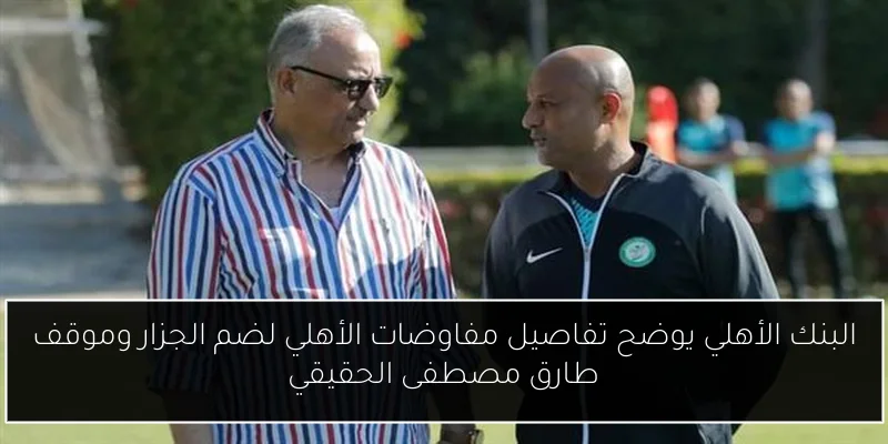 البنك الأهلي يوضح تفاصيل مفاوضات الأهلي لضم الجزار وموقف طارق مصطفى الحقيقي