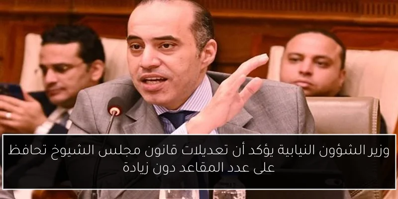 وزير الشؤون النيابية يؤكد أن تعديلات قانون مجلس الشيوخ تحافظ على عدد المقاعد دون زيادة