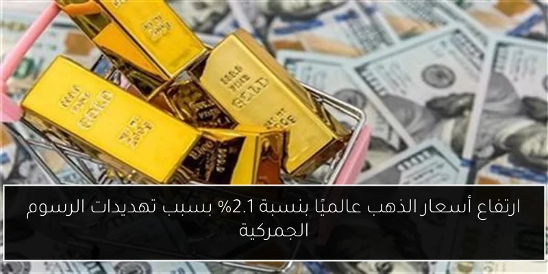 ارتفاع أسعار الذهب عالميًا بنسبة 2.1% بسبب تهديدات الرسوم الجمركية