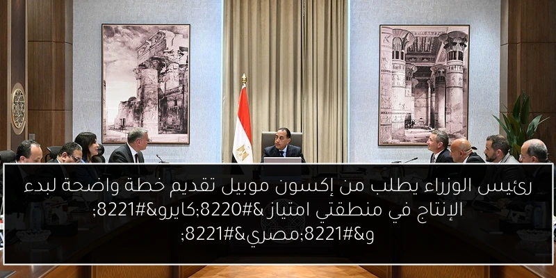 رئيس الوزراء يطلب من إكسون موبيل تقديم خطة واضحة لبدء الإنتاج في منطقتي امتياز “كايرو” و”مصري”