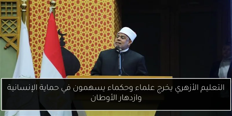 التعليم الأزهري يخرج علماء وحكماء يسهمون في حماية الإنسانية وازدهار الأوطان
