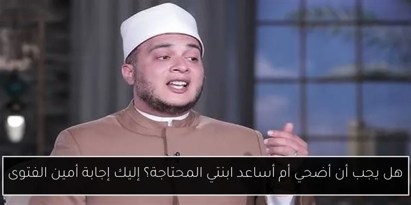 هل يجب أن أضحي أم أساعد ابنتي المحتاجة؟ إليك إجابة أمين الفتوى