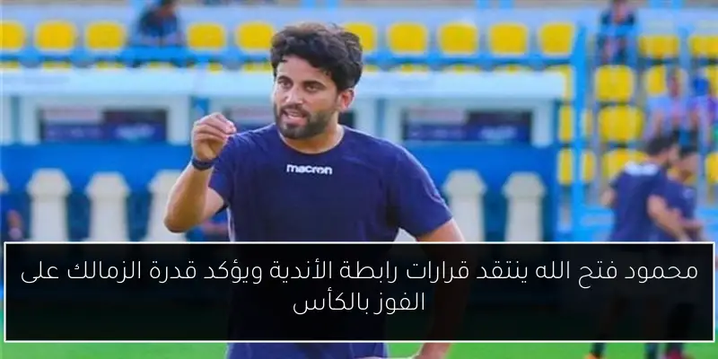محمود فتح الله ينتقد قرارات رابطة الأندية ويؤكد قدرة الزمالك على الفوز بالكأس