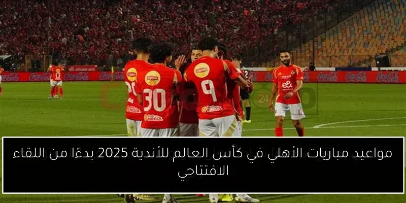 مواعيد مباريات الأهلي في كأس العالم للأندية 2025 بدءًا من اللقاء الافتتاحي