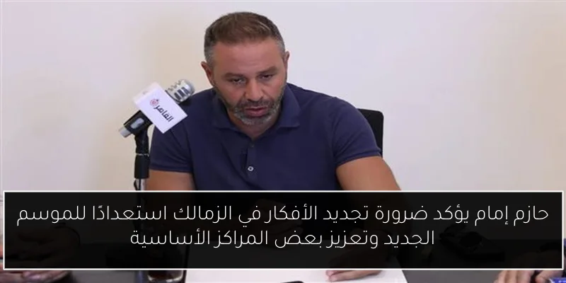 حازم إمام يؤكد ضرورة تجديد الأفكار في الزمالك استعدادًا للموسم الجديد وتعزيز بعض المراكز الأساسية