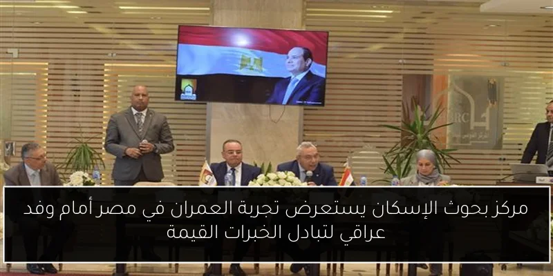 مركز بحوث الإسكان يستعرض تجربة العمران في مصر أمام وفد عراقي لتبادل الخبرات القيمة