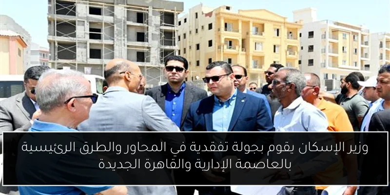 وزير الإسكان يقوم بجولة تفقدية في المحاور والطرق الرئيسية بالعاصمة الإدارية والقاهرة الجديدة