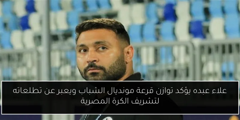 علاء عبده يؤكد توازن قرعة مونديال الشباب ويعبر عن تطلعاته لتشريف الكرة المصرية