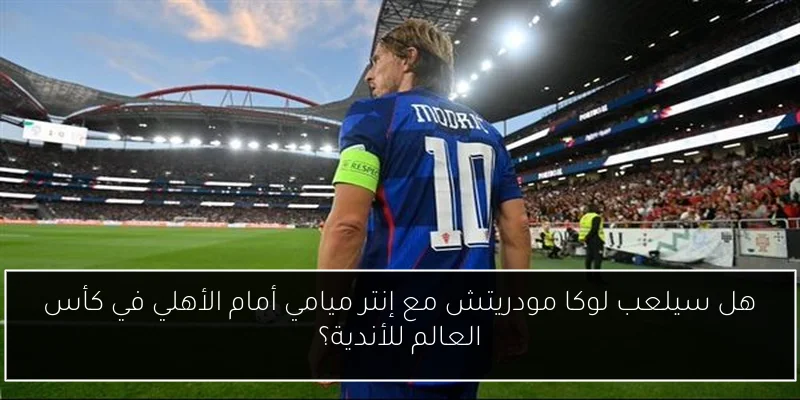 هل سيلعب لوكا مودريتش مع إنتر ميامي أمام الأهلي في كأس العالم للأندية؟