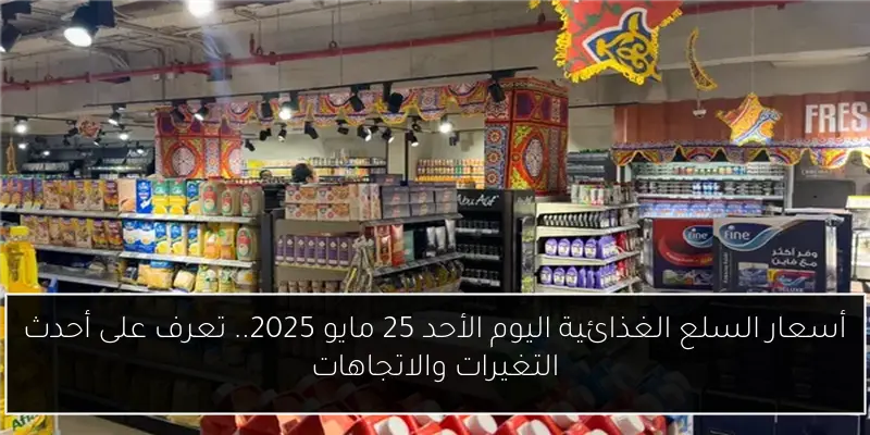 أسعار السلع الغذائية اليوم الأحد 25 مايو 2025.. تعرف على أحدث التغيرات والاتجاهات