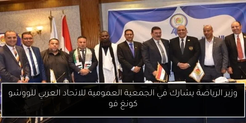 وزير الرياضة يشارك في الجمعية العمومية للاتحاد العربي للووشو كونغ فو