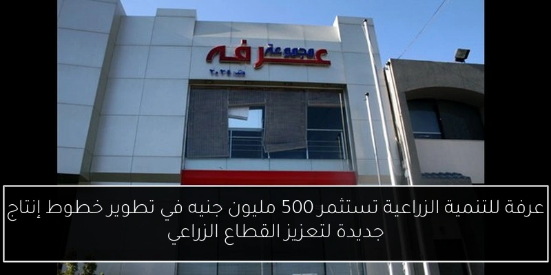 عرفة للتنمية الزراعية تستثمر 500 مليون جنيه في تطوير خطوط إنتاج جديدة لتعزيز القطاع الزراعي
