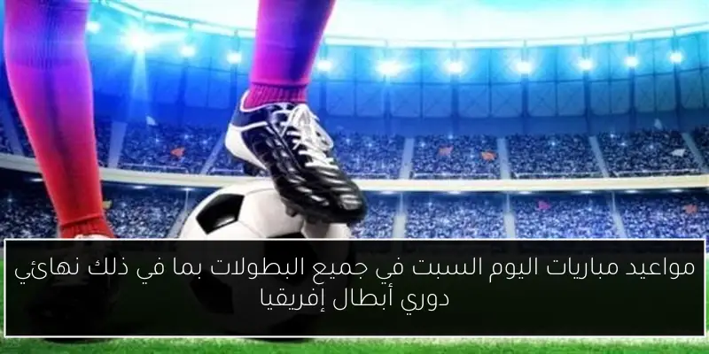مواعيد مباريات اليوم السبت في جميع البطولات بما في ذلك نهائي دوري أبطال إفريقيا