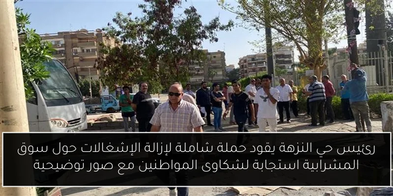 رئيس حي النزهة يقود حملة شاملة لإزالة الإشغالات حول سوق المشرابية استجابة لشكاوى المواطنين مع صور توضيحية