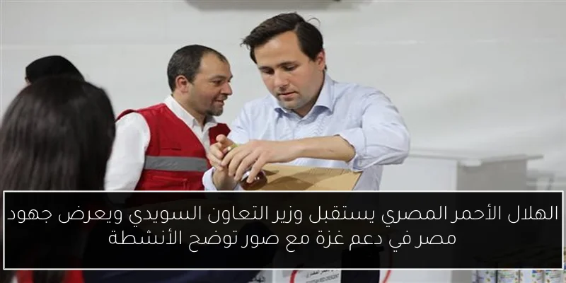 الهلال الأحمر المصري يستقبل وزير التعاون السويدي ويعرض جهود مصر في دعم غزة مع صور توضح الأنشطة