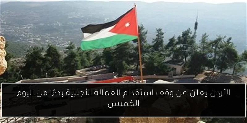 الأردن يعلن عن وقف استقدام العمالة الأجنبية بدءًا من اليوم الخميس