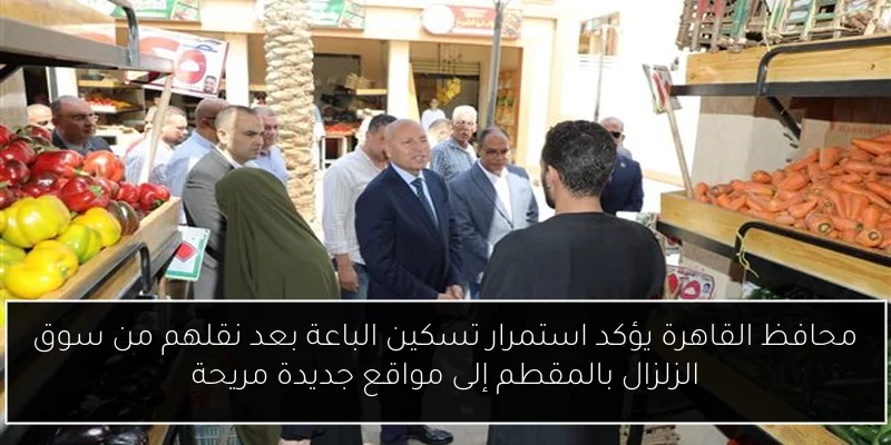 محافظ القاهرة يؤكد استمرار تسكين الباعة بعد نقلهم من سوق الزلزال بالمقطم إلى مواقع جديدة مريحة
