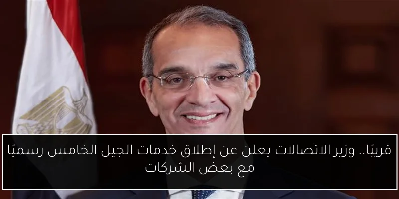 قريبًا.. وزير الاتصالات يعلن عن إطلاق خدمات الجيل الخامس رسميًا مع بعض الشركات