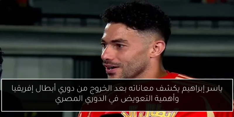 ياسر إبراهيم يكشف معاناته بعد الخروج من دوري أبطال إفريقيا وأهمية التعويض في الدوري المصري