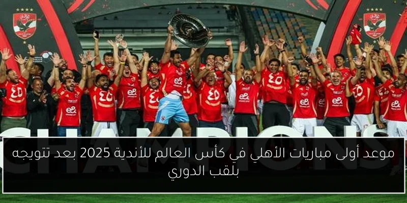 موعد أولى مباريات الأهلي في كأس العالم للأندية 2025 بعد تتويجه بلقب الدوري