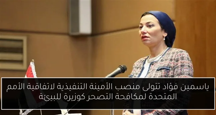 ياسمين فؤاد تتولى منصب الأمينة التنفيذية لاتفاقية الأمم المتحدة لمكافحة التصحر كوزيرة للبيئة