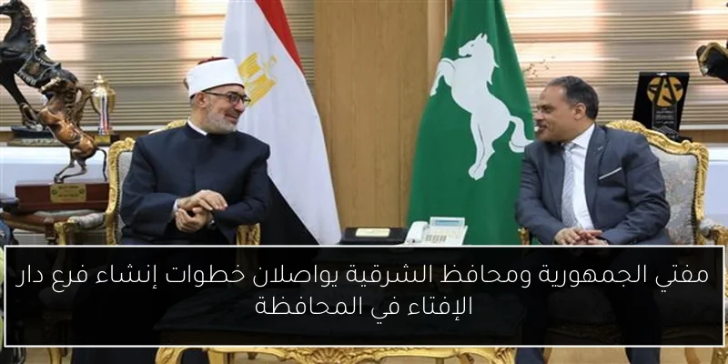 مفتي الجمهورية ومحافظ الشرقية يواصلان خطوات إنشاء فرع دار الإفتاء في المحافظة