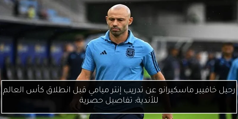 رحيل خافيير ماسكيرانو عن تدريب إنتر ميامي قبل انطلاق كأس العالم للأندية: تفاصيل حصرية