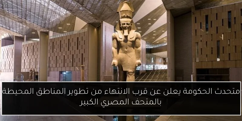 متحدث الحكومة يعلن عن قرب الانتهاء من تطوير المناطق المحيطة بالمتحف المصري الكبير