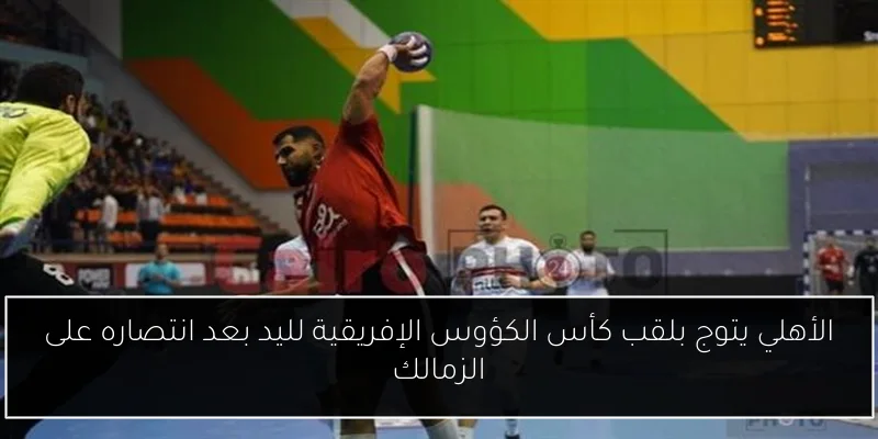 الأهلي يتوج بلقب كأس الكؤوس الإفريقية لليد بعد انتصاره على الزمالك