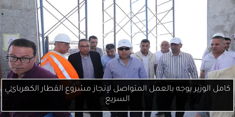 كامل الوزير يوجه بالعمل المتواصل لإنجاز مشروع القطار الكهربائي السريع