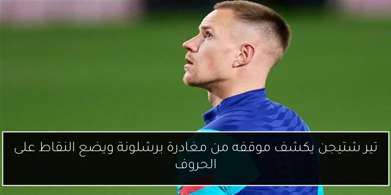 تير شتيجن يكشف موقفه من مغادرة برشلونة ويضع النقاط على الحروف