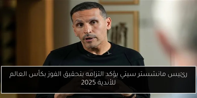 رئيس مانشستر سيتي يؤكد التزامه بتحقيق الفوز بكأس العالم للأندية 2025
